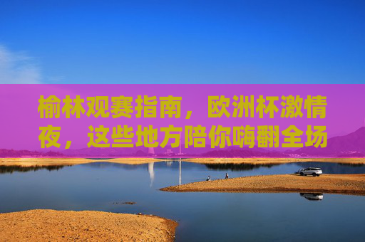 榆林观赛指南,欧洲杯激情夜,这些地方陪你嗨翻全场!榆林欧洲杯观赛指南,激情夜嗨翻全场! 榆林观赛指南,欧洲杯激情夜,这些地方陪你嗨翻全场!榆林欧洲杯观赛指南,激情夜嗨翻全场!