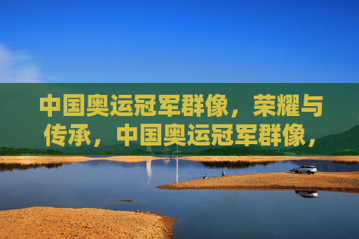 中国奥运冠军群像,荣耀与传承,中国奥运冠军群像,荣耀铸魂,薪火相传 中国奥运冠军群像,荣耀与传承,中国奥运冠军群像,荣耀铸魂,薪火相传