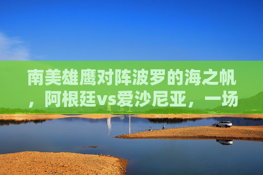 南美雄鹰对阵波罗的海之帆,阿根廷vs爱沙尼亚,一场实力与梦想的足球对话 南美雄鹰对阵波罗的海之帆,阿根廷vs爱沙尼亚,一场实力与梦想的足球对话
