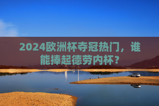 2024欧洲杯夺冠热门,谁能捧起德劳内杯? 2024欧洲杯夺冠热门,谁能捧起德劳内杯?