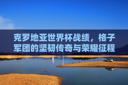 克罗地亚世界杯战绩，格子军团的坚韧传奇与荣耀征程，克罗地亚格子军团，世界杯坚韧传奇与荣耀征程