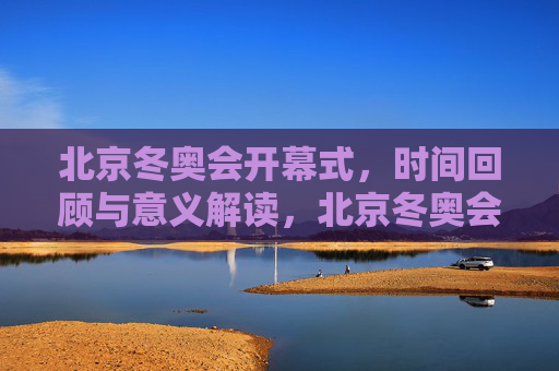 北京冬奥会开幕式，时间回顾与意义解读，北京冬奥会开幕式，回顾与意义解读