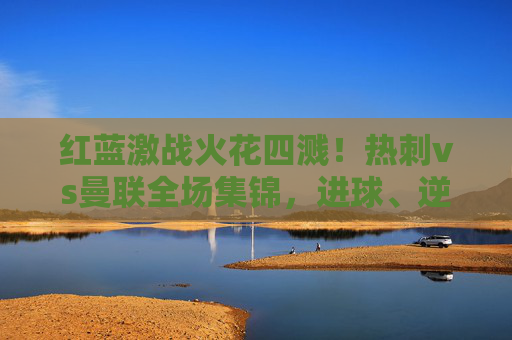 红蓝激战火花四溅!热刺vs曼联全场集锦,进球、逆转与绝杀的英超盛宴,热刺vs曼联红蓝激战,逆转绝杀,英超进球盛宴 红蓝激战火花四溅!热刺vs曼联全场集锦,进球、逆转与绝杀的英超盛宴,热刺vs曼联红蓝激战,逆转绝杀,英超进球盛宴