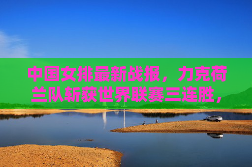 中国女排最新战报,力克荷兰队斩获世界联赛三连胜,攻防两端展现强劲韧性 中国女排最新战报,力克荷兰队斩获世界联赛三连胜,攻防两端展现强劲韧性