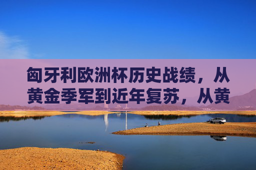 匈牙利欧洲杯历史战绩,从黄金季军到近年复苏,从黄金季军到近年复苏,匈牙利欧洲杯历史战绩 匈牙利欧洲杯历史战绩,从黄金季军到近年复苏,从黄金季军到近年复苏,匈牙利欧洲杯历史战绩