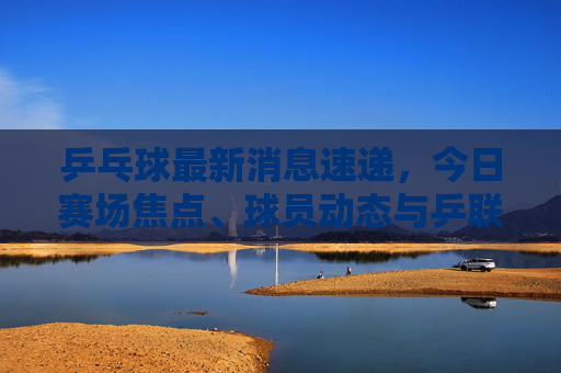 乒乓球最新消息速递,今日赛场焦点、球员动态与乒联公告,乒乓球最新消息速递,今日赛场焦点、球员动态与乒联公告 乒乓球最新消息速递,今日赛场焦点、球员动态与乒联公告,乒乓球最新消息速递,今日赛场焦点、球员动态与乒联公告