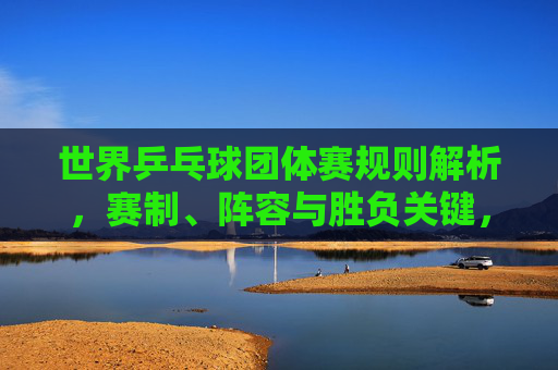 世界乒乓球团体赛规则解析,赛制、阵容与胜负关键,世界乒乓球团体赛规则解析,赛制、阵容与胜负关键 世界乒乓球团体赛规则解析,赛制、阵容与胜负关键,世界乒乓球团体赛规则解析,赛制、阵容与胜负关键