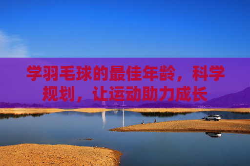 学羽毛球的最佳年龄,科学规划,让运动助力成长 学羽毛球的最佳年龄,科学规划,让运动助力成长