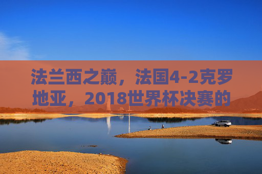 法兰西之巅，法国4-2克罗地亚，2018世界杯决赛的经典回响，法兰西之巅，2018世界杯决赛法国4-2克罗地亚经典回响