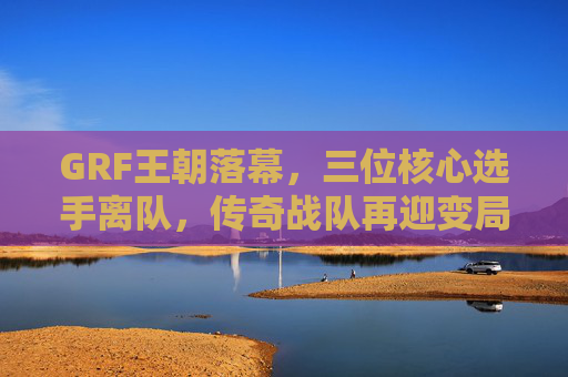 GRF王朝落幕,三位核心选手离队,传奇战队再迎变局 GRF王朝落幕,三位核心选手离队,传奇战队再迎变局