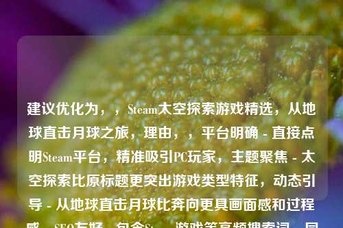 建议优化为，，Steam太空探索游戏精选，从地球直击月球之旅，理由，，平台明确 - 直接点明Steam平台，精准吸引PC玩家，主题聚焦 - 太空探索比原标题更突出游戏类型特征，动态引导 - 从地球直击月球比奔向更具画面感和过程感，SEO友好 - 包含Steam游戏等高频搜索词，同时避免过度营销词汇，可根据具体游戏清单进一步调整，如需突出某款主打游戏（如Kerbal Space Program），可将副标题改为Kerbal领衔的月球探险游戏库。