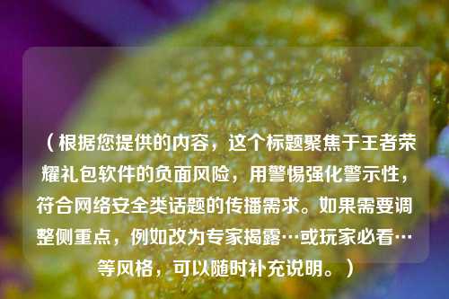 （根据您提供的内容，这个标题聚焦于王者荣耀礼包软件的负面风险，用警惕强化警示性，符合 *** 安全类话题的传播需求。如果需要调整侧重点，例如改为专家揭露…或玩家必看…等风格，可以随时补充说明。）