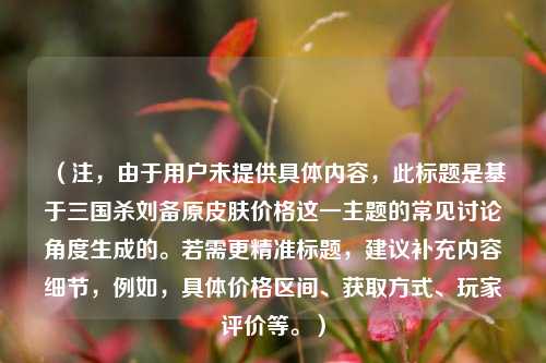 （注，由于用户未提供具体内容，此标题是基于三国杀刘备原皮肤价格这一主题的常见讨论角度生成的。若需更精准标题，建议补充内容细节，例如，具体价格区间、获取方式、玩家评价等。）