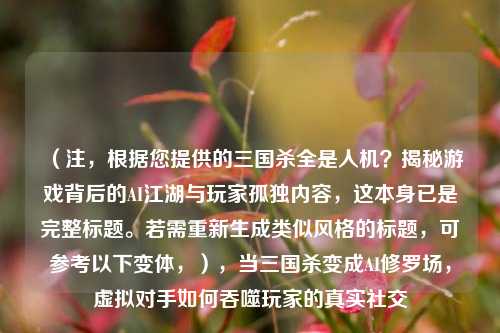 (注,根据您提供的三国杀全是人机?揭秘游戏背后的AI江湖与玩家孤独内容,这本身已是完整标题。若需重新生成类似风格的标题,可参考以下变体,),当三国杀变成AI修罗场,虚拟对手如何吞噬玩家的真实社交