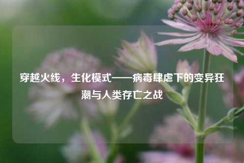 穿越火线，生化模式——病毒肆虐下的变异狂潮与人类存亡之战
