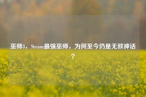 巫师3，Steam最强巫师，为何至今仍是无敌神话？