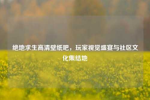 绝地求生高清壁纸吧，玩家视觉盛宴与社区文化集结地