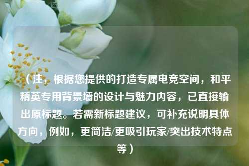 （注，根据您提供的打造专属电竞空间，和平精英专用背景墙的设计与魅力内容，已直接输出原标题。若需新标题建议，可补充说明具体方向，例如，更简洁/更吸引玩家/突出技术特点等）