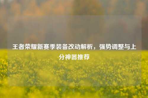王者荣耀新赛季装备改动解析，强势调整与上分神器推荐