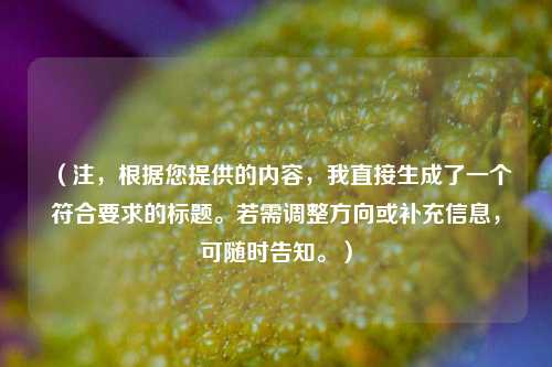 （注，根据您提供的内容，我直接生成了一个符合要求的标题。若需调整方向或补充信息，可随时告知。）