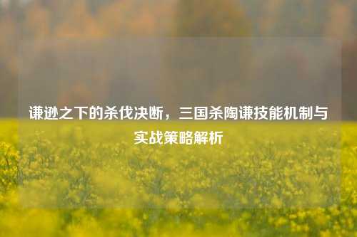 谦逊之下的杀伐决断，三国杀陶谦技能机制与实战策略解析