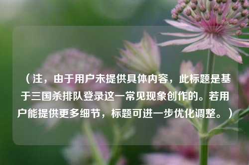 （注，由于用户未提供具体内容，此标题是基于三国杀排队登录这一常见现象创作的。若用户能提供更多细节，标题可进一步优化调整。）