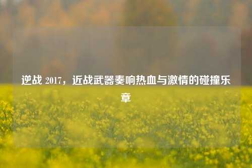 逆战 2017，近战武器奏响热血与***的碰撞乐章