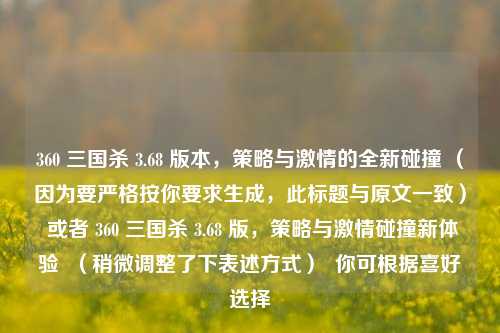 360 三国杀 3.68 版本，策略与***的全新碰撞 （因为要严格按你要求生成，此标题与原文一致） 或者 360 三国杀 3.68 版，策略与***碰撞新体验  （稍微调整了下表述方式）  你可根据喜好选择