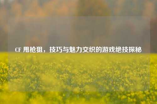 CF 甩枪狙，技巧与魅力交织的游戏绝技探秘