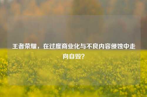 王者荣耀，在过度商业化与不良内容侵蚀中走向自毁？