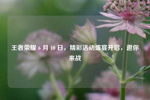 王者荣耀 6 月 10 日，精彩活动盛宴开启，邀你来战