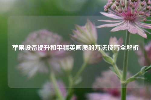 苹果设备提升和平精英画质的 *** 技巧全解析