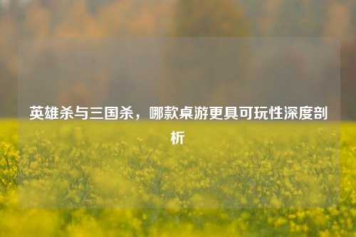 英雄杀与三国杀，哪款桌游更具可玩性深度剖析