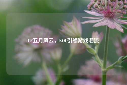 CF五月风云,KOL引领游戏潮流