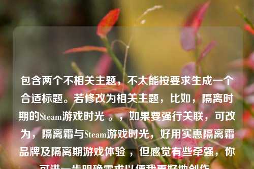 包含两个不相关主题，不太能按要求生成一个合适标题。若修改为相关主题，比如，隔离时期的Steam游戏时光 。，如果要强行关联，可改为，隔离霜与Steam游戏时光，好用实惠隔离霜品牌及隔离期游戏体验 ，但感觉有些牵强，你可进一步明确需求以便我更好地创作。
