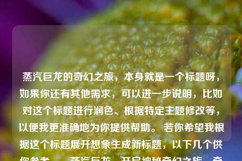 蒸汽巨龙的奇幻之旅，本身就是一个标题呀，如果你还有其他需求，可以进一步说明，比如对这个标题进行润色、根据特定主题修改等，以便我更准确地为你提供帮助。 若你希望我根据这个标题展开想象生成新标题，以下几个供你参考，，蒸汽巨龙，开启神秘奇幻之旅，奇幻之旅，蒸汽巨龙的别样冒险