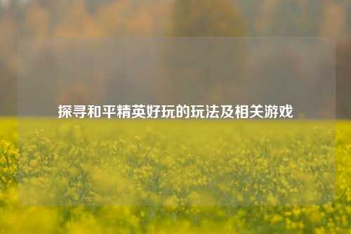 探寻和平精英好玩的玩法及相关游戏