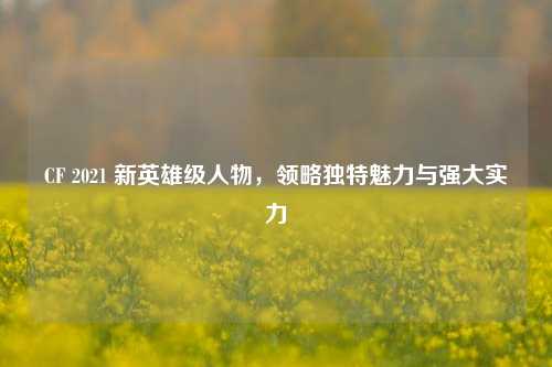 CF 2021 新英雄级人物，领略独特魅力与强大实力