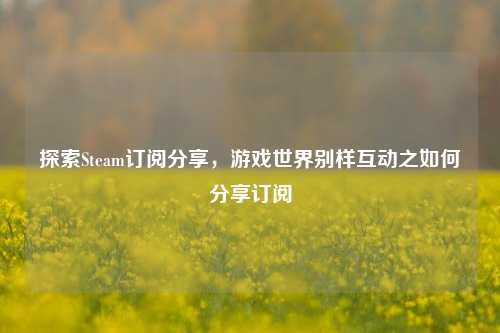 探索Steam订阅分享，游戏世界别样互动之如何分享订阅