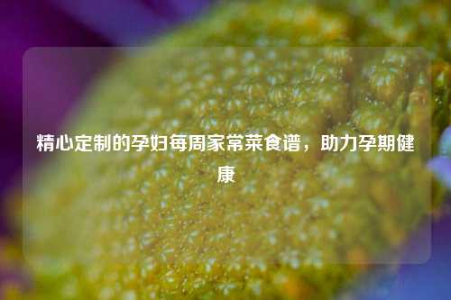 精心定制的孕妇每周家常菜食谱，助力孕期健康