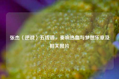 张杰〈逆战〉五线谱,奏响热血与梦想乐章及相关图片