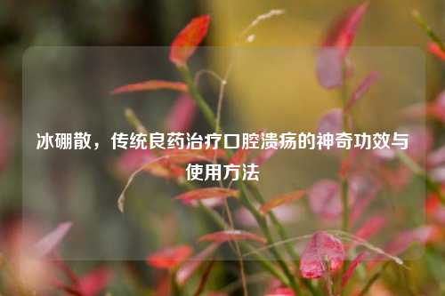 冰硼散,传统良药治疗口腔溃疡的神奇功效与使用 ***