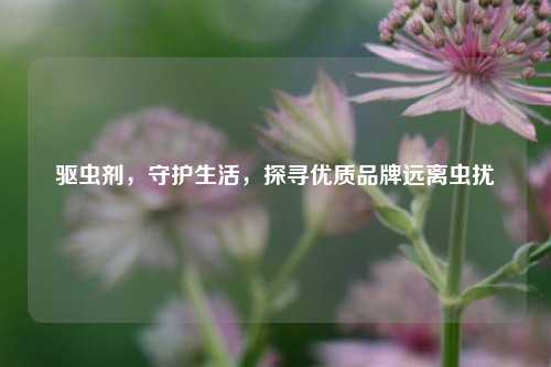 驱虫剂,守护生活,探寻优质品牌远离虫扰