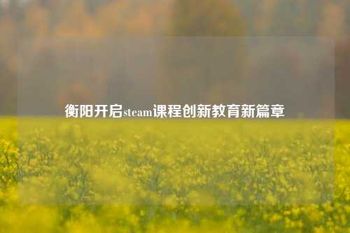 衡阳开启steam课程创新教育新篇章