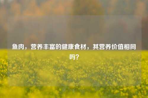 鱼肉,营养丰富的健康食材,其营养价值相同吗?