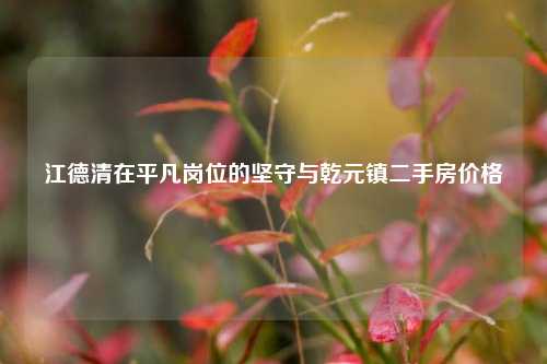 江德清在平凡岗位的坚守与乾元镇二手房价格