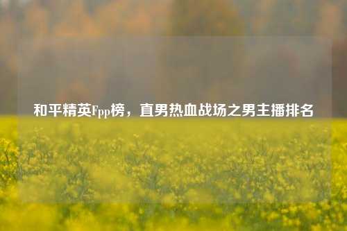 和平精英Fpp榜,直男热血战场之男主播排名