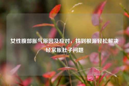 女性腹部胀气原因及应对,找到根源轻松解决经常胀肚子问题