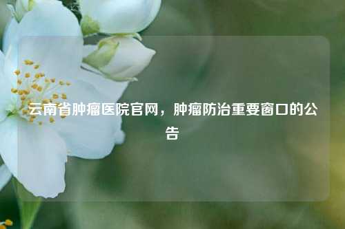 云南省肿瘤医院官网,肿瘤防治重要窗口的公告