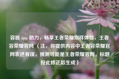 容器 app 助力,畅享王者荣耀别样体验,王者容荣耀官网 (注,你提供内容中王者容荣耀官网表述有误,推测可能是王者荣耀官网,标题按此修正后生成)